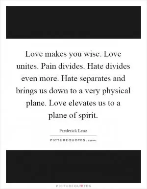 Love makes you wise. Love unites. Pain divides. Hate divides even more. Hate separates and brings us down to a very physical plane. Love elevates us to a plane of spirit Picture Quote #1