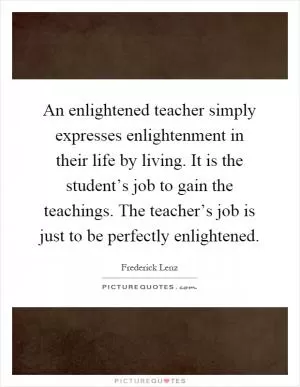 An enlightened teacher simply expresses enlightenment in their life by living. It is the student’s job to gain the teachings. The teacher’s job is just to be perfectly enlightened Picture Quote #1