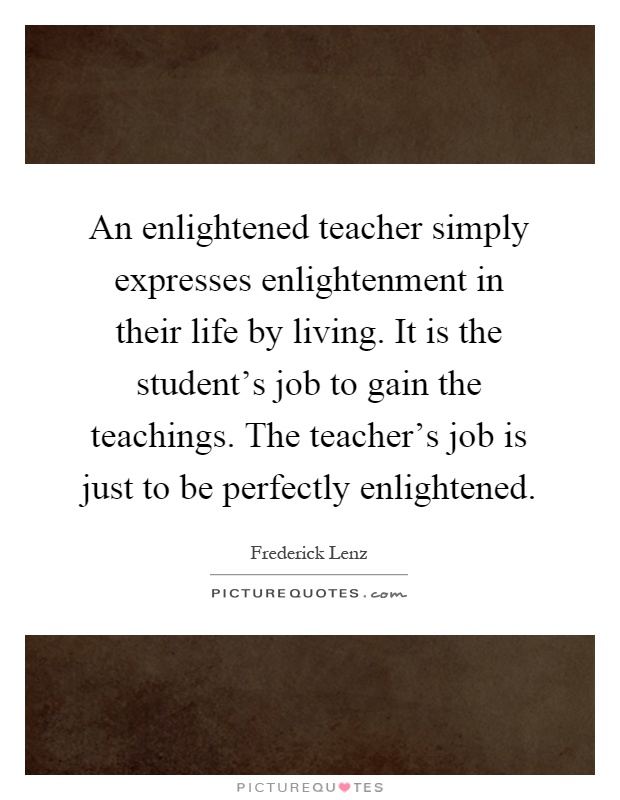 An enlightened teacher simply expresses enlightenment in their life by living. It is the student's job to gain the teachings. The teacher's job is just to be perfectly enlightened Picture Quote #1
