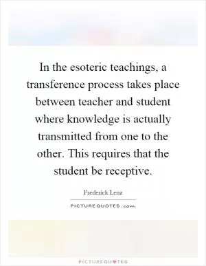 In the esoteric teachings, a transference process takes place between teacher and student where knowledge is actually transmitted from one to the other. This requires that the student be receptive Picture Quote #1