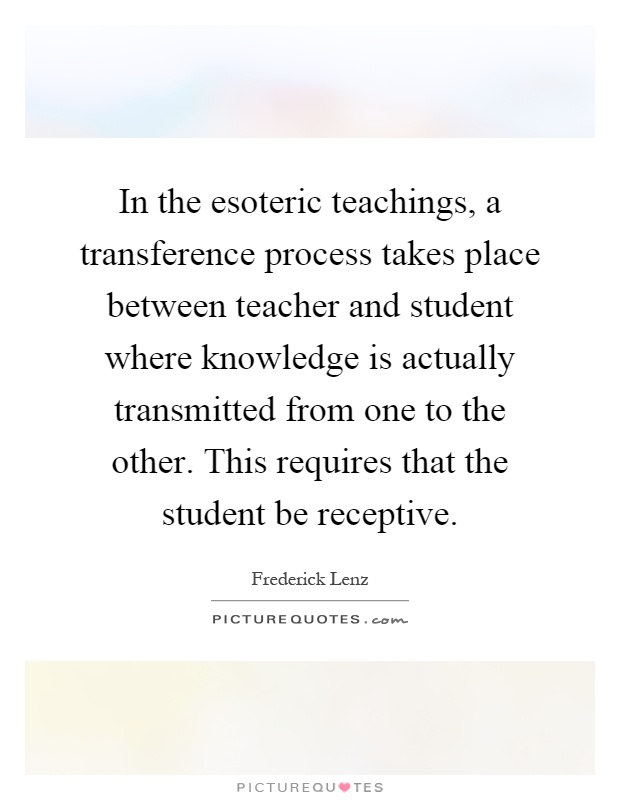 In the esoteric teachings, a transference process takes place between teacher and student where knowledge is actually transmitted from one to the other. This requires that the student be receptive Picture Quote #1
