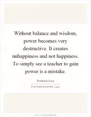 Without balance and wisdom, power becomes very destructive. It creates unhappiness and not happiness. To simply see a teacher to gain power is a mistake Picture Quote #1
