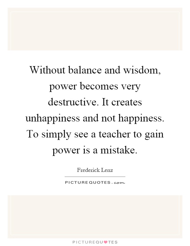 Without balance and wisdom, power becomes very destructive. It creates unhappiness and not happiness. To simply see a teacher to gain power is a mistake Picture Quote #1