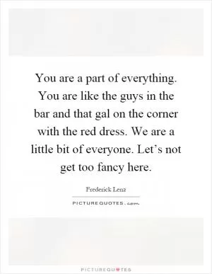 You are a part of everything. You are like the guys in the bar and that gal on the corner with the red dress. We are a little bit of everyone. Let’s not get too fancy here Picture Quote #1