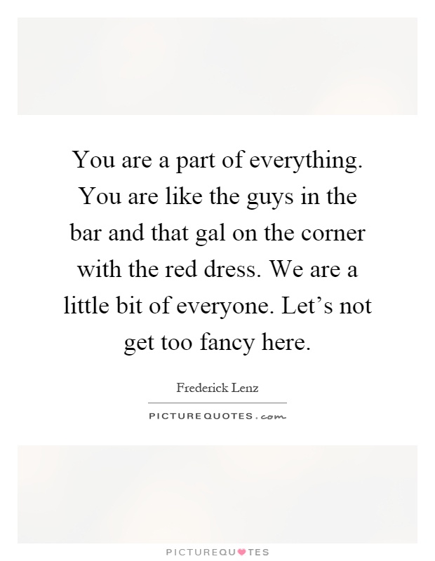 You are a part of everything. You are like the guys in the bar and that gal on the corner with the red dress. We are a little bit of everyone. Let's not get too fancy here Picture Quote #1