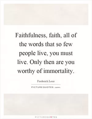 Faithfulness, faith, all of the words that so few people live, you must live. Only then are you worthy of immortality Picture Quote #1