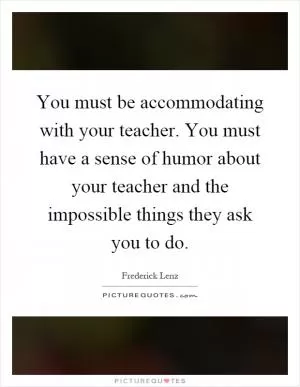 You must be accommodating with your teacher. You must have a sense of humor about your teacher and the impossible things they ask you to do Picture Quote #1