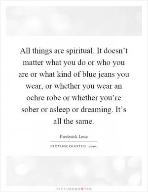 All things are spiritual. It doesn’t matter what you do or who you are or what kind of blue jeans you wear, or whether you wear an ochre robe or whether you’re sober or asleep or dreaming. It’s all the same Picture Quote #1