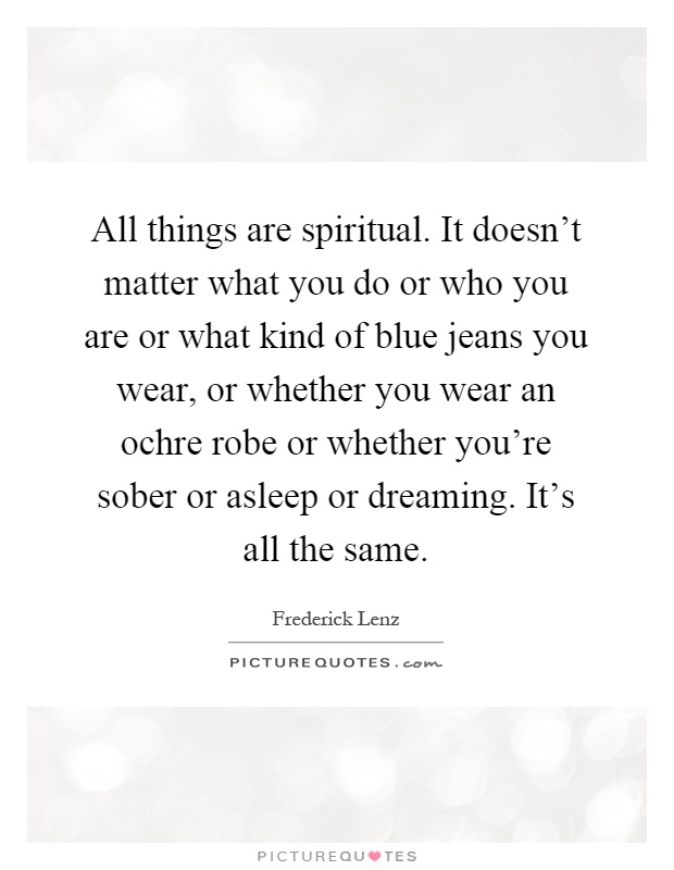 All things are spiritual. It doesn't matter what you do or who you are or what kind of blue jeans you wear, or whether you wear an ochre robe or whether you're sober or asleep or dreaming. It's all the same Picture Quote #1