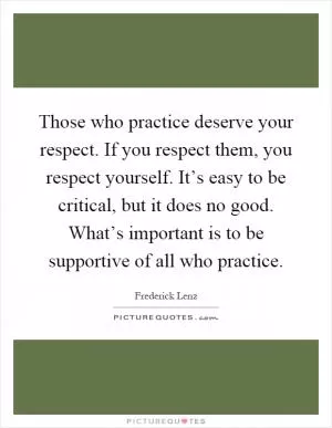 Those who practice deserve your respect. If you respect them, you respect yourself. It’s easy to be critical, but it does no good. What’s important is to be supportive of all who practice Picture Quote #1
