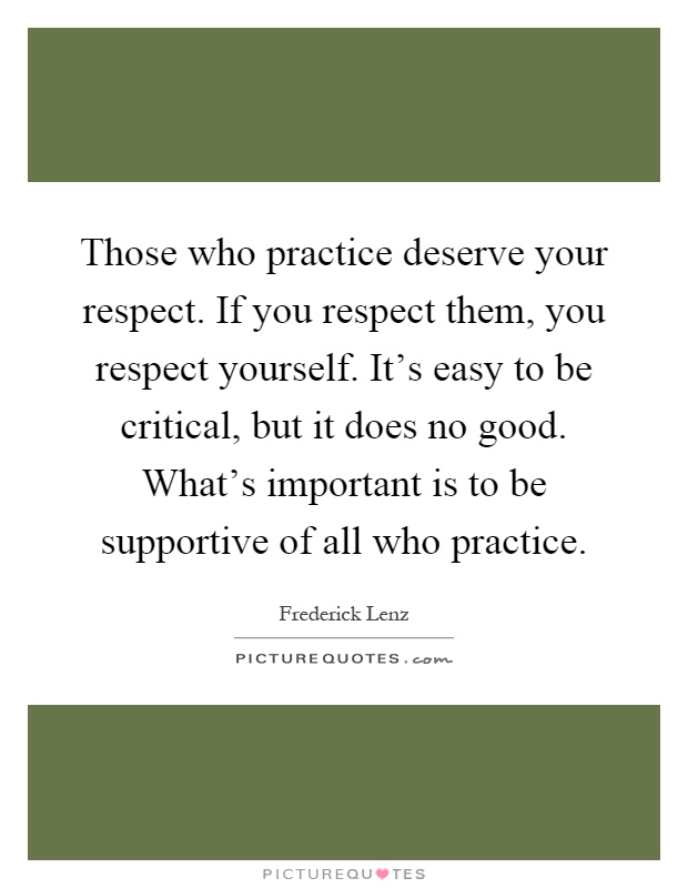 Those who practice deserve your respect. If you respect them, you respect yourself. It's easy to be critical, but it does no good. What's important is to be supportive of all who practice Picture Quote #1