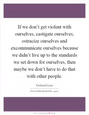 If we don’t get violent with ourselves, castigate ourselves, ostracize ourselves and excommunicate ourselves because we didn’t live up to the standards we set down for ourselves, then maybe we don’t have to do that with other people Picture Quote #1