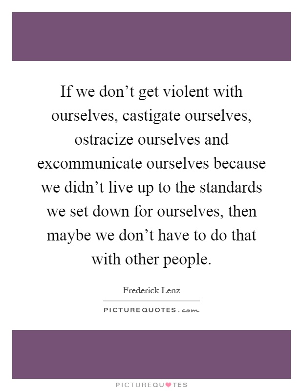 If we don't get violent with ourselves, castigate ourselves, ostracize ourselves and excommunicate ourselves because we didn't live up to the standards we set down for ourselves, then maybe we don't have to do that with other people Picture Quote #1