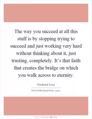 The way you succeed at all this stuff is by stopping trying to succeed and just working very hard without thinking about it, just trusting, completely. It’s that faith that creates the bridge on which you walk across to eternity Picture Quote #1