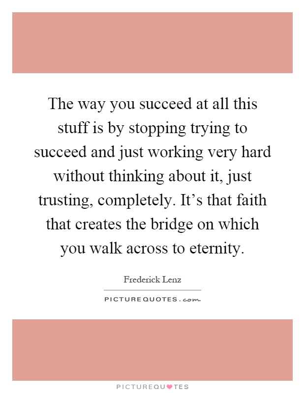 The way you succeed at all this stuff is by stopping trying to succeed and just working very hard without thinking about it, just trusting, completely. It's that faith that creates the bridge on which you walk across to eternity Picture Quote #1