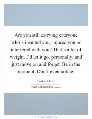 Are you still carrying everyone who’s insulted you, injured you or interfered with you? That’s a lot of weight. I’d let it go, personally, and just move on and forget. Be in the moment. Don’t even notice Picture Quote #1