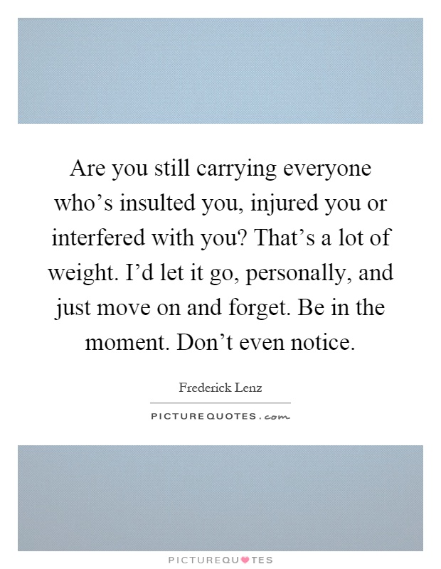 Are you still carrying everyone who's insulted you, injured you or interfered with you? That's a lot of weight. I'd let it go, personally, and just move on and forget. Be in the moment. Don't even notice Picture Quote #1