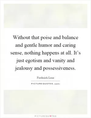 Without that poise and balance and gentle humor and caring sense, nothing happens at all. It’s just egotism and vanity and jealousy and possessiveness Picture Quote #1