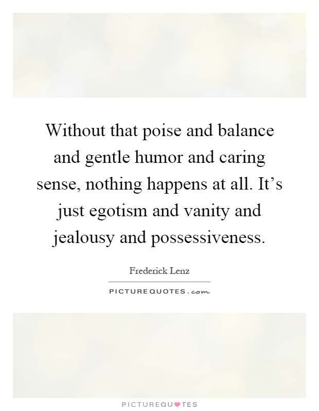Without that poise and balance and gentle humor and caring sense, nothing happens at all. It's just egotism and vanity and jealousy and possessiveness Picture Quote #1
