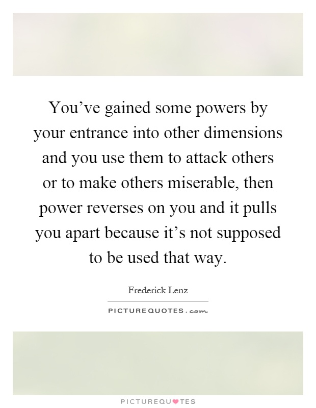 You've gained some powers by your entrance into other dimensions and you use them to attack others or to make others miserable, then power reverses on you and it pulls you apart because it's not supposed to be used that way Picture Quote #1