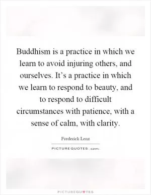 Buddhism is a practice in which we learn to avoid injuring others, and ourselves. It’s a practice in which we learn to respond to beauty, and to respond to difficult circumstances with patience, with a sense of calm, with clarity Picture Quote #1