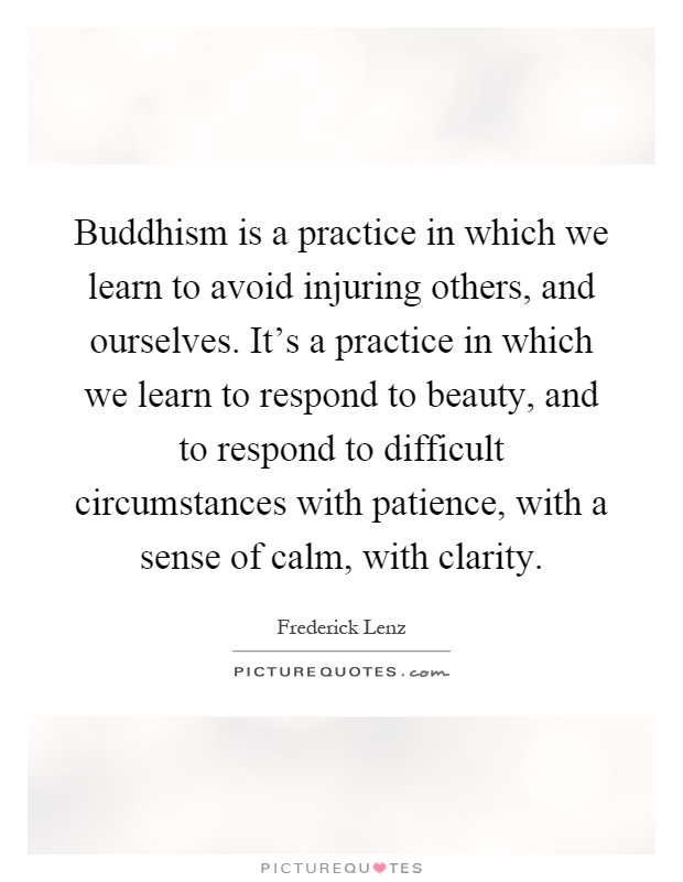 Buddhism is a practice in which we learn to avoid injuring others, and ourselves. It's a practice in which we learn to respond to beauty, and to respond to difficult circumstances with patience, with a sense of calm, with clarity Picture Quote #1