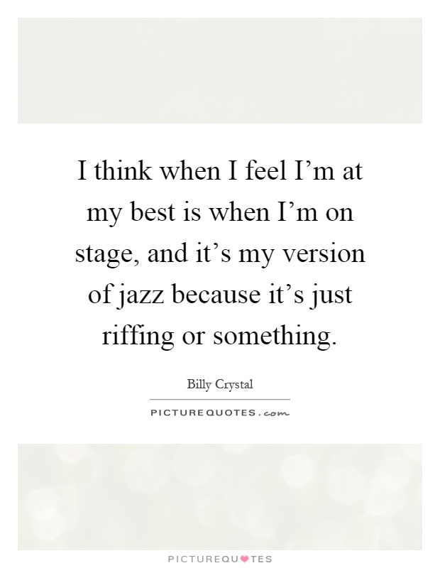 I think when I feel I'm at my best is when I'm on stage, and it's my version of jazz because it's just riffing or something Picture Quote #1