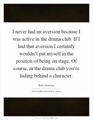 I never had an aversion because I was active in the drama club. If I had that aversion I certainly wouldn’t put myself in the position of being on stage. Of course, in the drama club you’re hiding behind a character Picture Quote #1