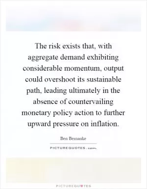 The risk exists that, with aggregate demand exhibiting considerable momentum, output could overshoot its sustainable path, leading ultimately in the absence of countervailing monetary policy action to further upward pressure on inflation Picture Quote #1