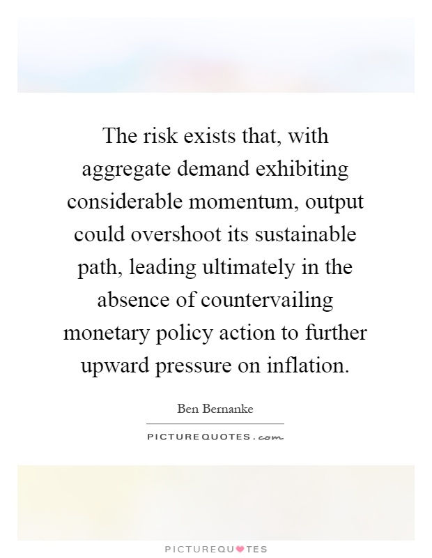 The risk exists that, with aggregate demand exhibiting considerable momentum, output could overshoot its sustainable path, leading ultimately in the absence of countervailing monetary policy action to further upward pressure on inflation Picture Quote #1