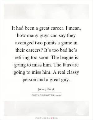 It had been a great career. I mean, how many guys can say they averaged two points a game in their careers? It’s too bad he’s retiring too soon. The league is going to miss him. The fans are going to miss him. A real classy person and a great guy Picture Quote #1