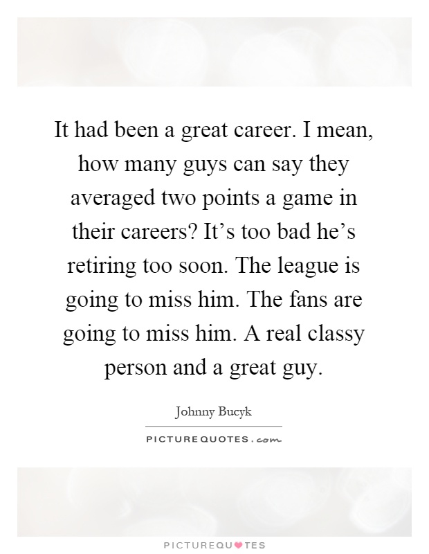 It had been a great career. I mean, how many guys can say they averaged two points a game in their careers? It's too bad he's retiring too soon. The league is going to miss him. The fans are going to miss him. A real classy person and a great guy Picture Quote #1