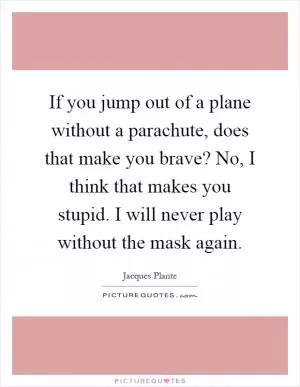 If you jump out of a plane without a parachute, does that make you brave? No, I think that makes you stupid. I will never play without the mask again Picture Quote #1