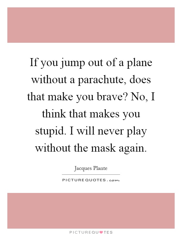 If you jump out of a plane without a parachute, does that make you brave? No, I think that makes you stupid. I will never play without the mask again Picture Quote #1