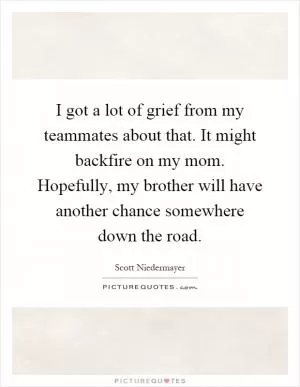 I got a lot of grief from my teammates about that. It might backfire on my mom. Hopefully, my brother will have another chance somewhere down the road Picture Quote #1