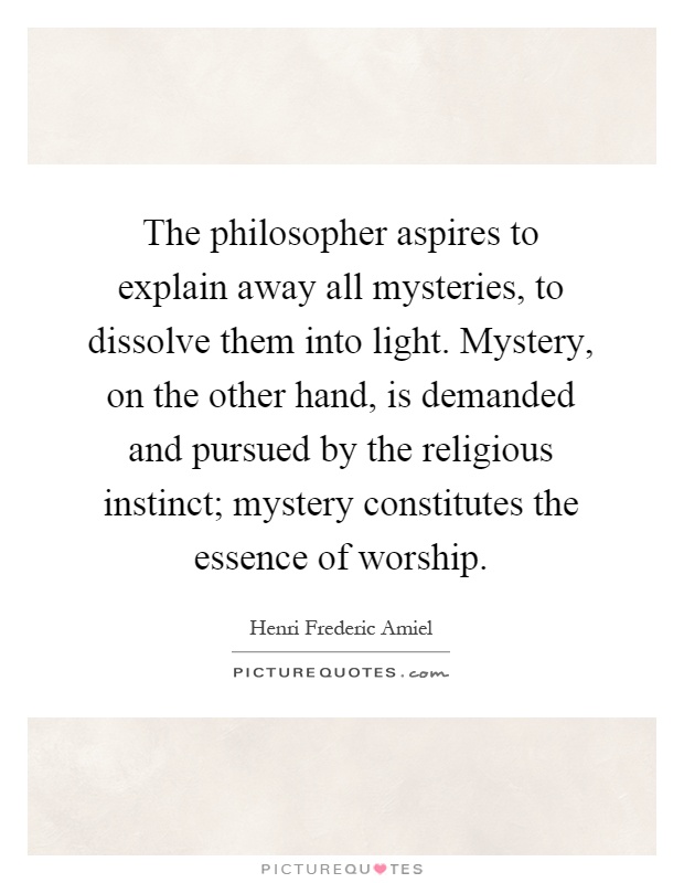 The philosopher aspires to explain away all mysteries, to dissolve them into light. Mystery, on the other hand, is demanded and pursued by the religious instinct; mystery constitutes the essence of worship Picture Quote #1