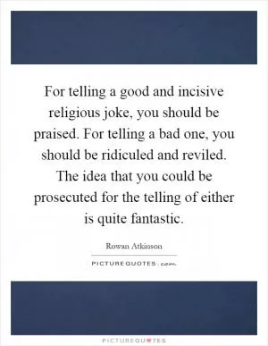 For telling a good and incisive religious joke, you should be praised. For telling a bad one, you should be ridiculed and reviled. The idea that you could be prosecuted for the telling of either is quite fantastic Picture Quote #1