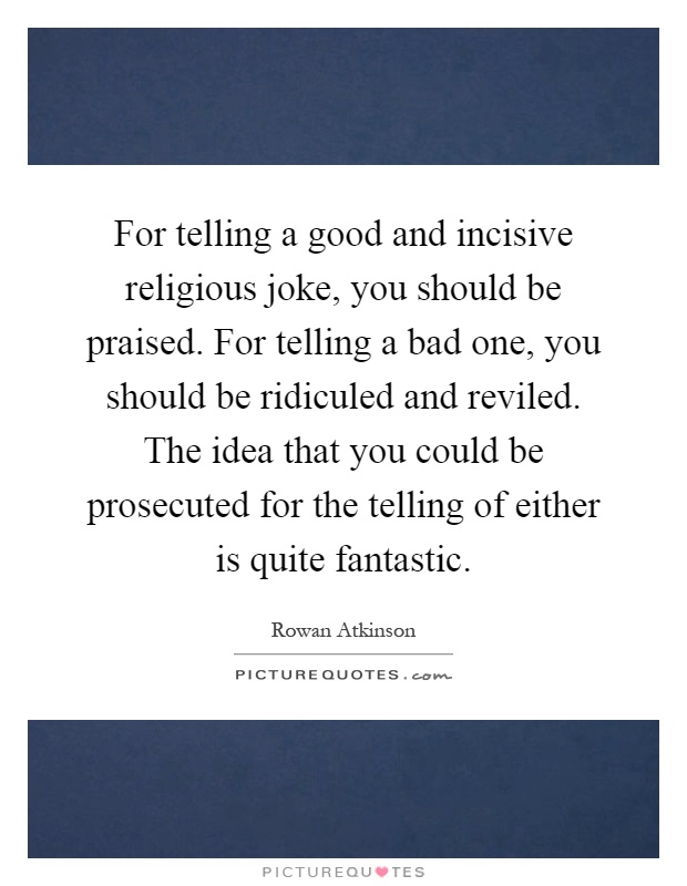 For telling a good and incisive religious joke, you should be praised. For telling a bad one, you should be ridiculed and reviled. The idea that you could be prosecuted for the telling of either is quite fantastic Picture Quote #1