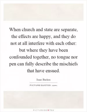 When church and state are separate, the effects are happy, and they do not at all interfere with each other: but where they have been confounded together, no tongue nor pen can fully describe the mischiefs that have ensued Picture Quote #1