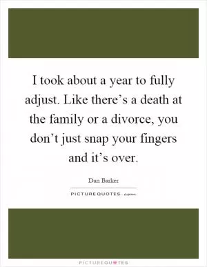 I took about a year to fully adjust. Like there’s a death at the family or a divorce, you don’t just snap your fingers and it’s over Picture Quote #1