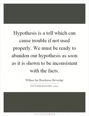 Hypothesis is a toll which can cause trouble if not used properly. We must be ready to abandon our hypothesis as soon as it is shown to be inconsistent with the facts Picture Quote #1