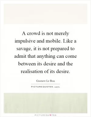 A crowd is not merely impulsive and mobile. Like a savage, it is not prepared to admit that anything can come between its desire and the realisation of its desire Picture Quote #1