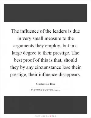 The influence of the leaders is due in very small measure to the arguments they employ, but in a large degree to their prestige. The best proof of this is that, should they by any circumstance lose their prestige, their influence disappears Picture Quote #1