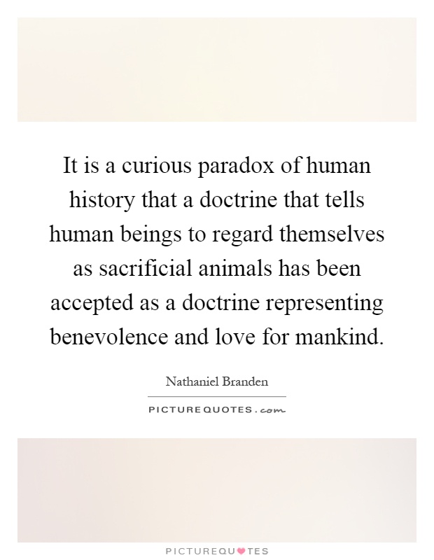 It is a curious paradox of human history that a doctrine that tells human beings to regard themselves as sacrificial animals has been accepted as a doctrine representing benevolence and love for mankind Picture Quote #1
