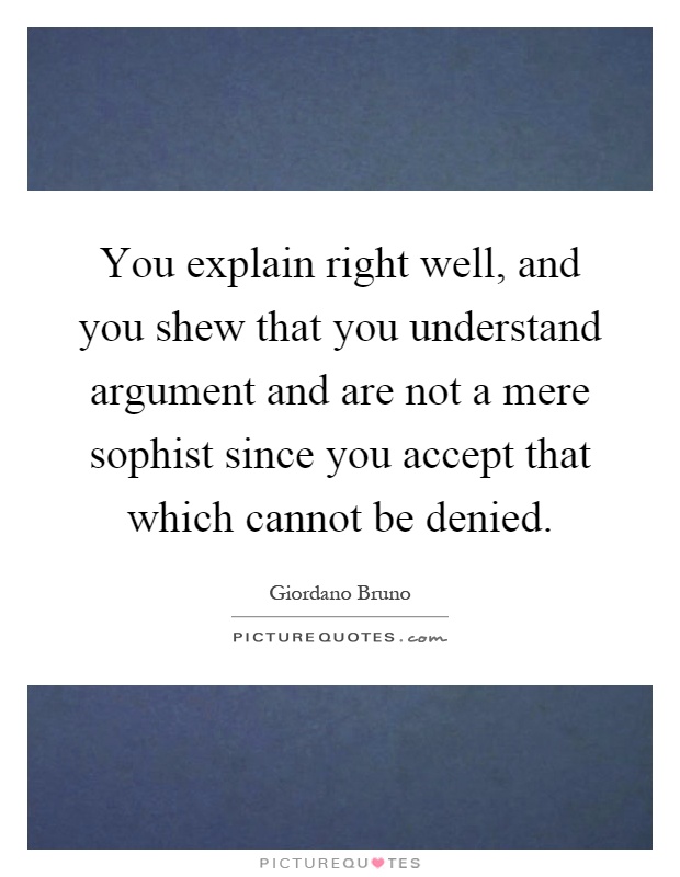 You explain right well, and you shew that you understand argument and are not a mere sophist since you accept that which cannot be denied Picture Quote #1