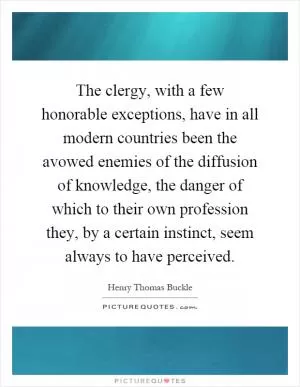 The clergy, with a few honorable exceptions, have in all modern countries been the avowed enemies of the diffusion of knowledge, the danger of which to their own profession they, by a certain instinct, seem always to have perceived Picture Quote #1