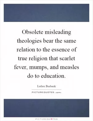 Obsolete misleading theologies bear the same relation to the essence of true religion that scarlet fever, mumps, and measles do to education Picture Quote #1