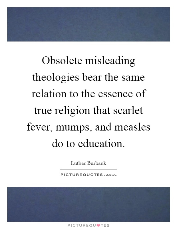 Obsolete misleading theologies bear the same relation to the essence of true religion that scarlet fever, mumps, and measles do to education Picture Quote #1