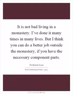 It is not bad living in a monastery. I’ve done it many times in many lives. But I think you can do a better job outside the monastery, if you have the necessary component parts Picture Quote #1
