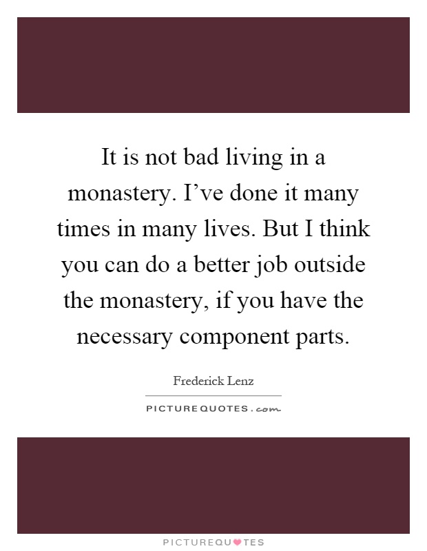 It is not bad living in a monastery. I've done it many times in many lives. But I think you can do a better job outside the monastery, if you have the necessary component parts Picture Quote #1